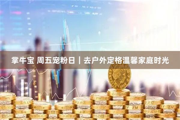 掌牛宝 周五宠粉日｜去户外定格温馨家庭时光