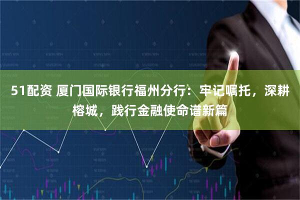 51配资 厦门国际银行福州分行：牢记嘱托，深耕榕城，践行金融使命谱新篇