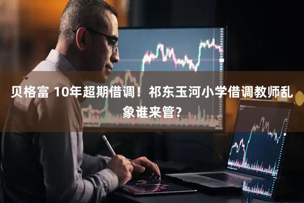 贝格富 10年超期借调！祁东玉河小学借调教师乱象谁来管？