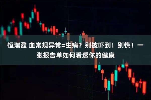 恒瑞盈 血常规异常=生病？别被吓到！别慌！一张报告单如何看透你的健康
