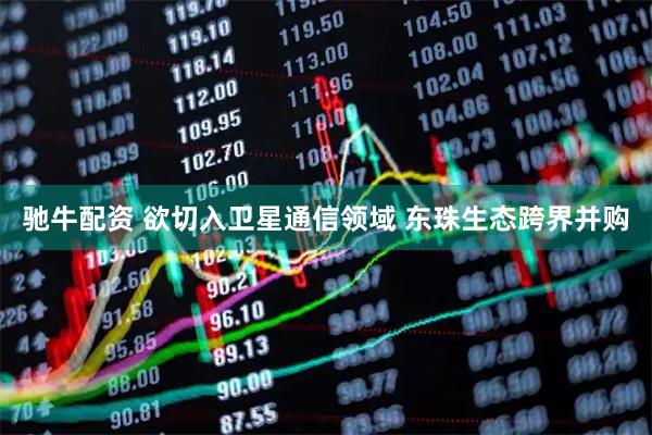 驰牛配资 欲切入卫星通信领域 东珠生态跨界并购