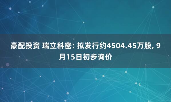 豪配投资 瑞立科密: 拟发行约4504.45万股, 9月15日初步询价