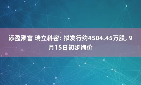 添盈聚富 瑞立科密: 拟发行约4504.45万股, 9月15日初步询价