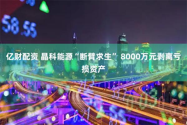亿财配资 晶科能源“断臂求生” 8000万元剥离亏损资产