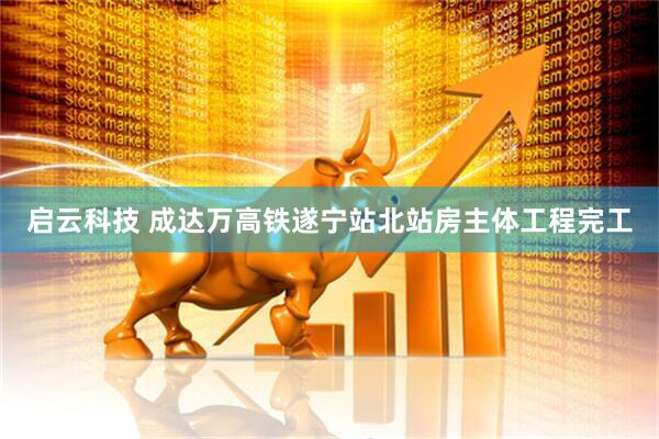 启云科技 成达万高铁遂宁站北站房主体工程完工