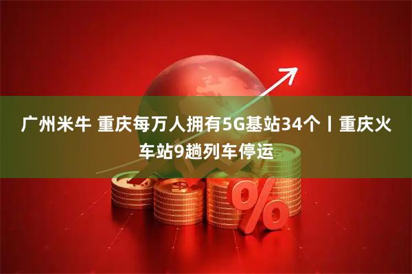 广州米牛 重庆每万人拥有5G基站34个丨重庆火车站9趟列车停运