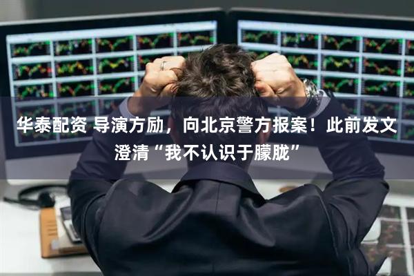 华泰配资 导演方励，向北京警方报案！此前发文澄清“我不认识于朦胧”