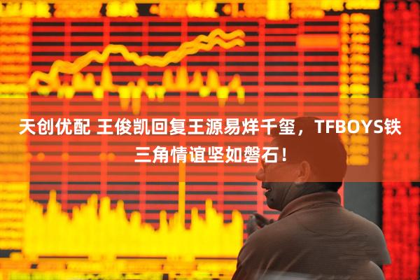天创优配 王俊凯回复王源易烊千玺，TFBOYS铁三角情谊坚如磐石！