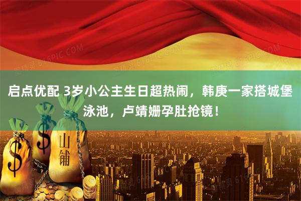 启点优配 3岁小公主生日超热闹，韩庚一家搭城堡泳池，卢靖姗孕肚抢镜！