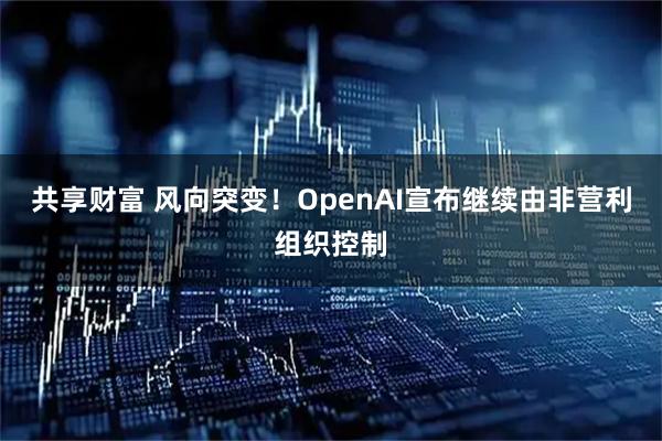 共享财富 风向突变！OpenAI宣布继续由非营利组织控制