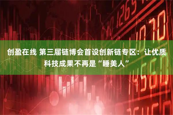 创盈在线 第三届链博会首设创新链专区：让优质科技成果不再是“睡美人”