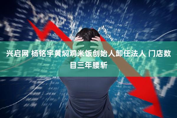 兴启网 杨铭宇黄焖鸡米饭创始人卸任法人 门店数目三年腰斩