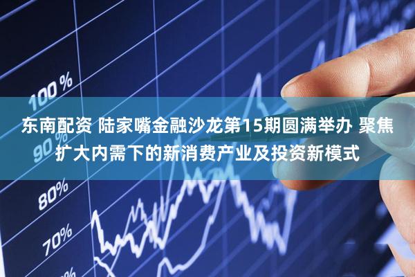 东南配资 陆家嘴金融沙龙第15期圆满举办 聚焦扩大内需下的新消费产业及投资新模式