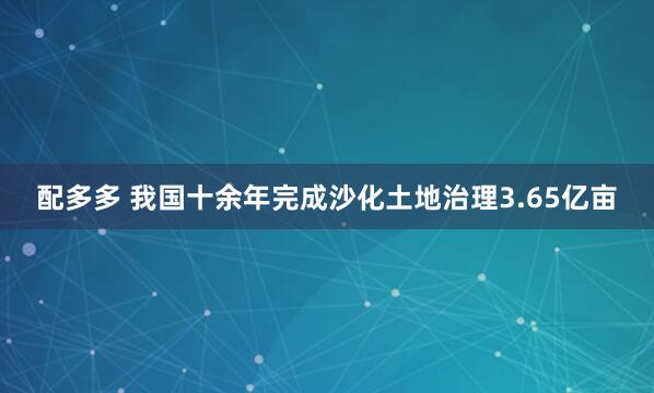 配多多 我国十余年完成沙化土地治理3.65亿亩