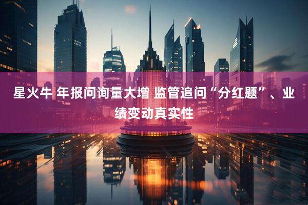 星火牛 年报问询量大增 监管追问“分红题”、业绩变动真实性