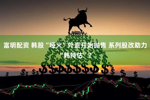 富明配资 韩股“哑火”外资开始抛售 系列股改助力“韩特估”？