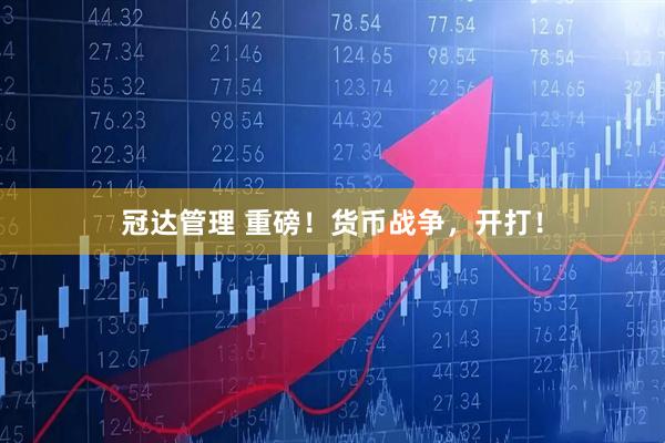 冠达管理 重磅！货币战争，开打！