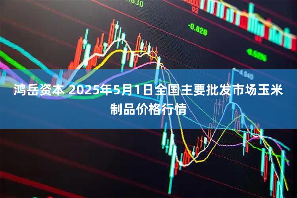 鸿岳资本 2025年5月1日全国主要批发市场玉米制品价格行情