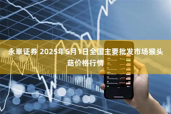 永崋证券 2025年5月1日全国主要批发市场猴头菇价格行情