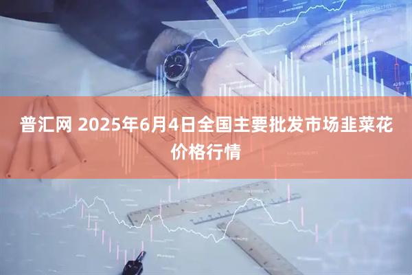 普汇网 2025年6月4日全国主要批发市场韭菜花价格行情
