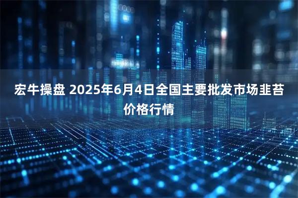 宏牛操盘 2025年6月4日全国主要批发市场韭苔价格行情