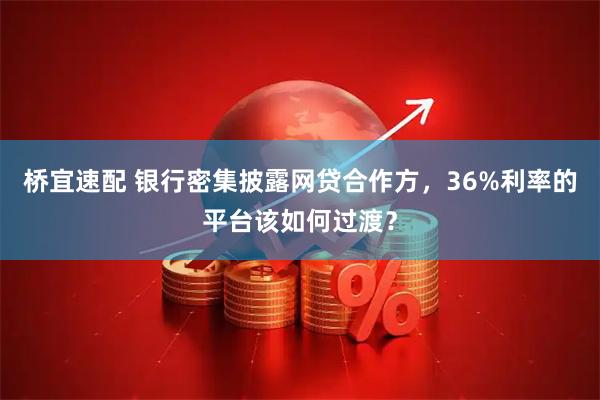 桥宜速配 银行密集披露网贷合作方，36%利率的平台该如何过渡？