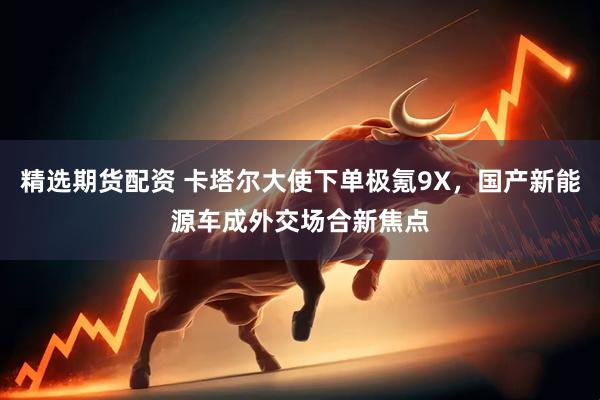 精选期货配资 卡塔尔大使下单极氪9X，国产新能源车成外交场合新焦点