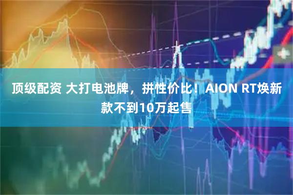 顶级配资 大打电池牌，拼性价比！AION RT焕新款不到10万起售