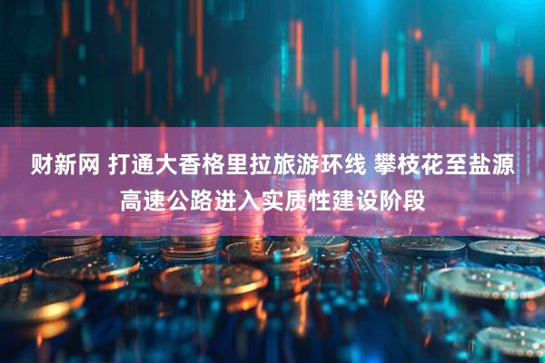 财新网 打通大香格里拉旅游环线 攀枝花至盐源高速公路进入实质性建设阶段