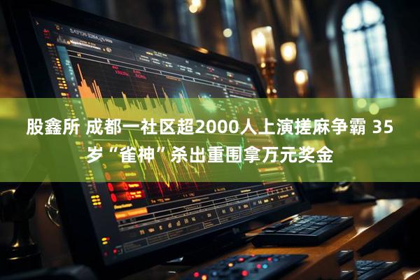 股鑫所 成都一社区超2000人上演搓麻争霸 35岁“雀神”杀出重围拿万元奖金