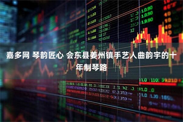 嘉多网 琴韵匠心 会东县姜州镇手艺人曲韵宇的十年制琴路