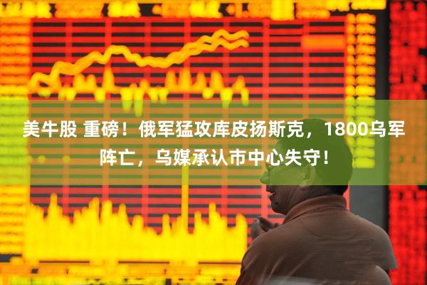 美牛股 重磅！俄军猛攻库皮扬斯克，1800乌军阵亡，乌媒承认市中心失守！