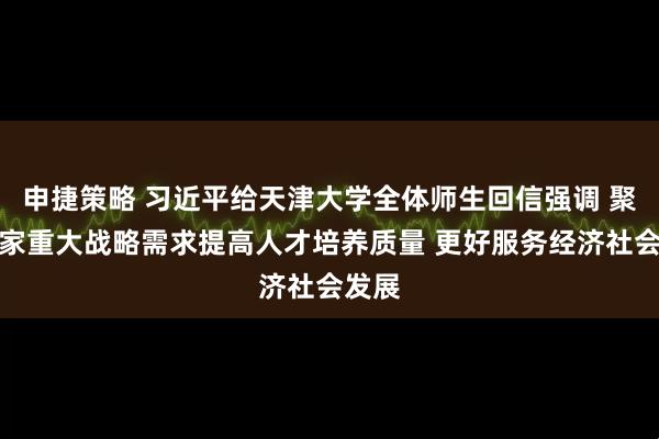 申捷策略 习近平给天津大学全体师生回信强调 聚焦国家重大战略需求提高人才培养质量 更好服务经济社会发展