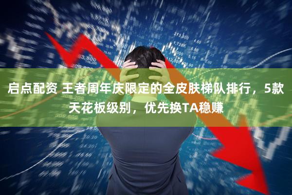 启点配资 王者周年庆限定的全皮肤梯队排行，5款天花板级别，优先换TA稳赚