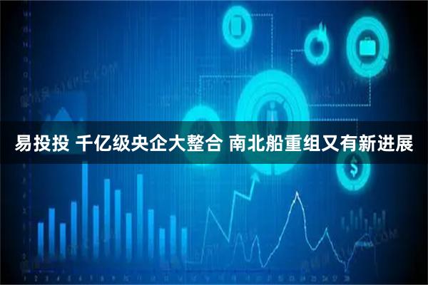 易投投 千亿级央企大整合 南北船重组又有新进展