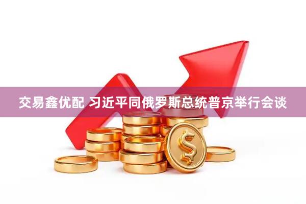 交易鑫优配 习近平同俄罗斯总统普京举行会谈