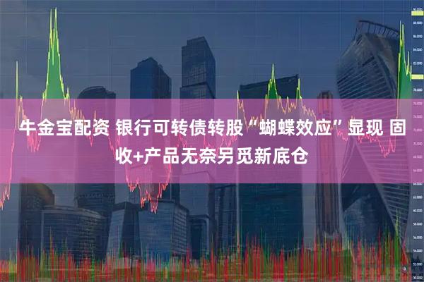 牛金宝配资 银行可转债转股“蝴蝶效应”显现 固收+产品无奈另觅新底仓