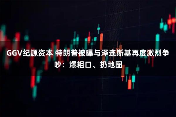 GGV纪源资本 特朗普被曝与泽连斯基再度激烈争吵：爆粗口、扔地图