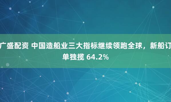 广盛配资 中国造船业三大指标继续领跑全球，新船订单独揽 64.2%