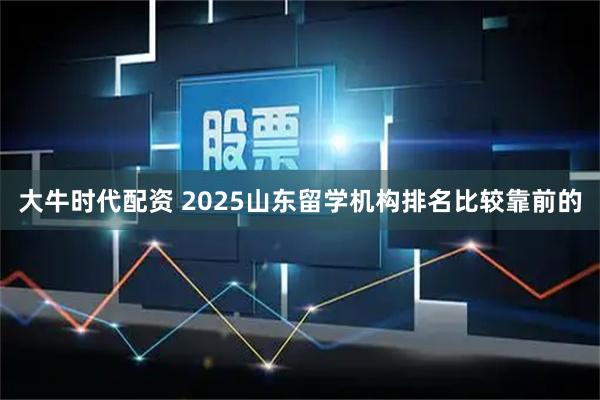 大牛时代配资 2025山东留学机构排名比较靠前的