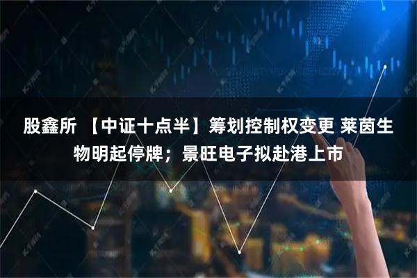 股鑫所 【中证十点半】筹划控制权变更 莱茵生物明起停牌；景旺电子拟赴港上市