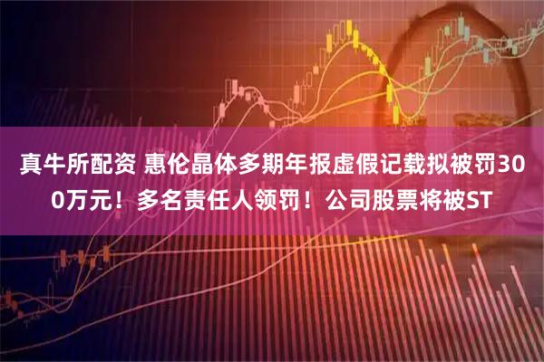 真牛所配资 惠伦晶体多期年报虚假记载拟被罚300万元！多名责任人领罚！公司股票将被ST