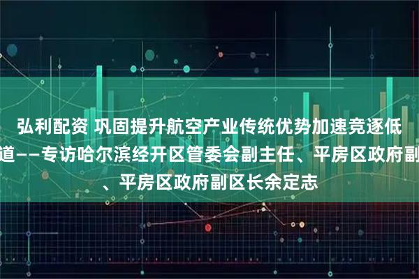 弘利配资 巩固提升航空产业传统优势加速竞逐低空经济新赛道——专访哈尔滨经开区管委会副主任、平房区政府副区长余定志