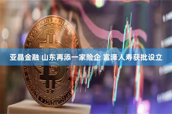 亚晶金融 山东再添一家险企 富泽人寿获批设立