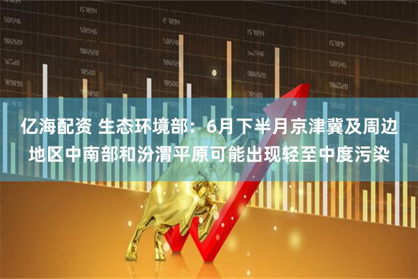 亿海配资 生态环境部：6月下半月京津冀及周边地区中南部和汾渭平原可能出现轻至中度污染