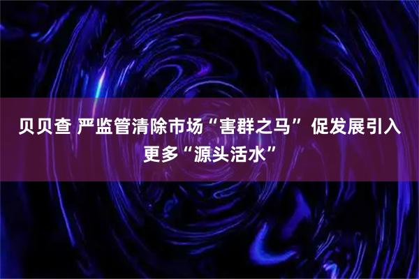 贝贝查 严监管清除市场“害群之马” 促发展引入更多“源头活水”