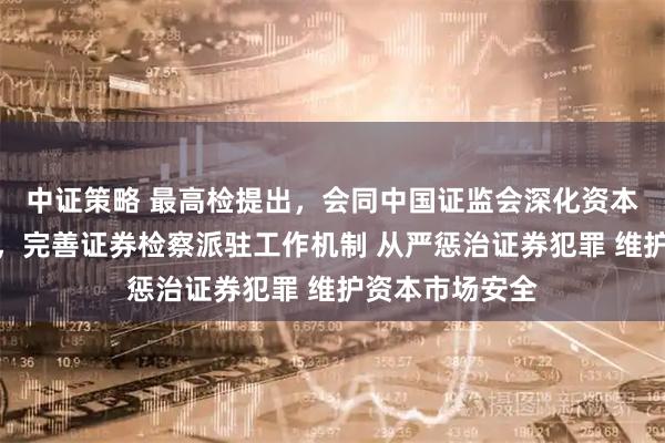 中证策略 最高检提出，会同中国证监会深化资本市场法治建设，完善证券检察派驻工作机制 从严惩治证券犯罪 维护资本市场安全