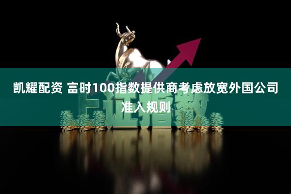 凯耀配资 富时100指数提供商考虑放宽外国公司准入规则