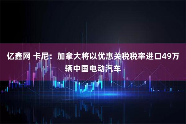 亿鑫网 卡尼：加拿大将以优惠关税税率进口49万辆中国电动汽车