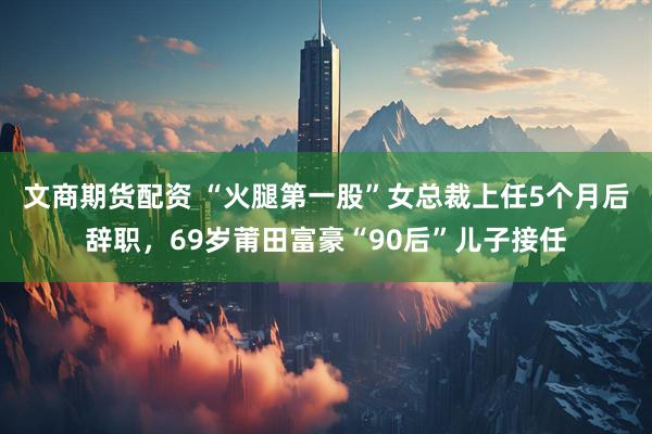 文商期货配资 “火腿第一股”女总裁上任5个月后辞职，69岁莆田富豪“90后”儿子接任